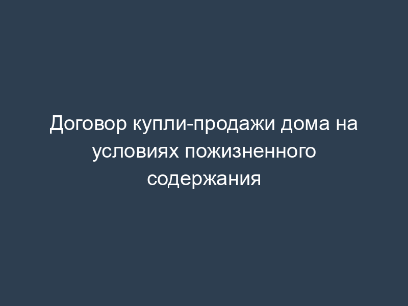 Договор купли-продажи дома на условиях пожизненного содержания