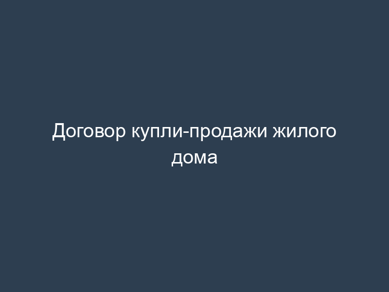 Договор купли-продажи жилого дома