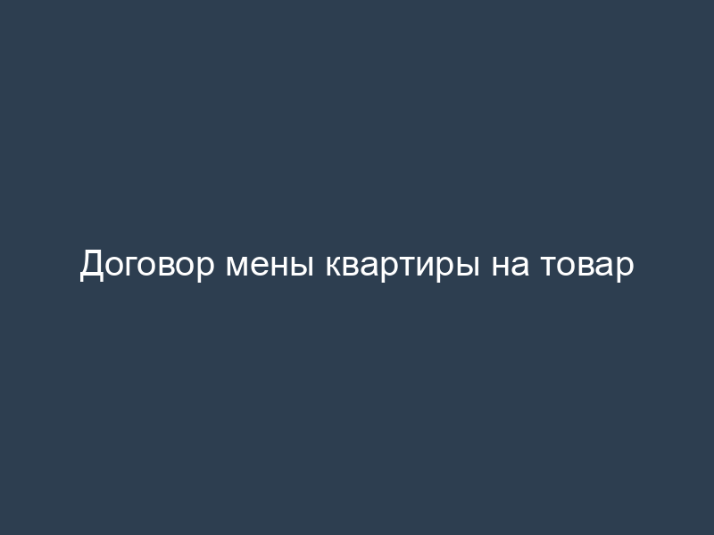 Договор мены квартиры на товар