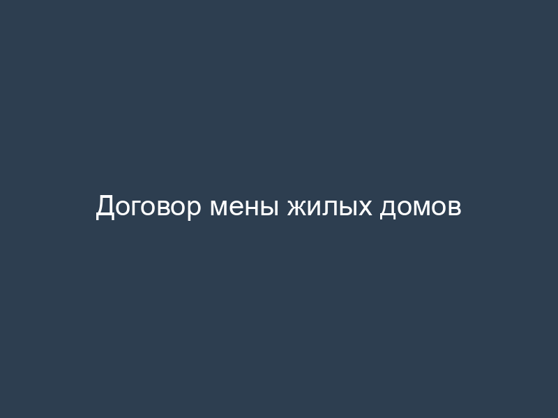 Договор мены жилых домов