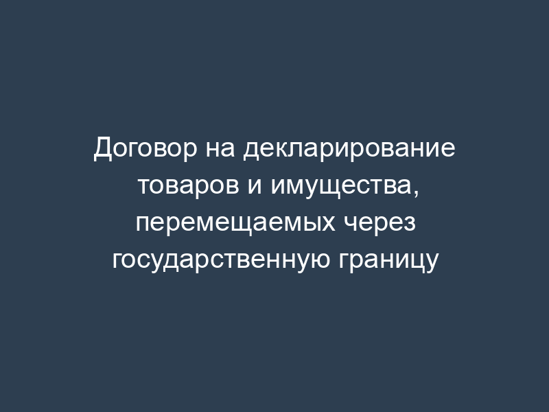 Договор на декларирование товаров и имущества, перемещаемых через государственную границу