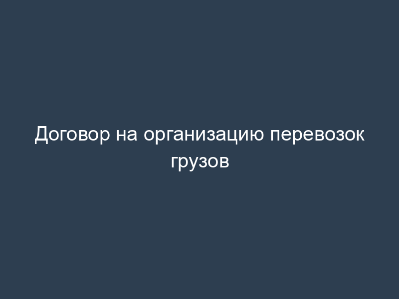 Договор на организацию перевозок грузов