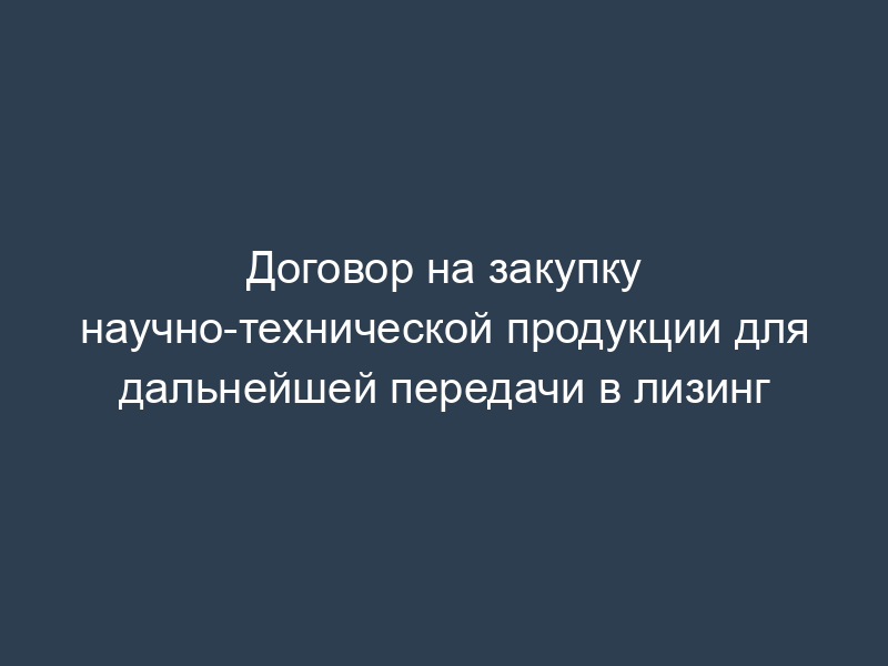 Договор на закупку научно-технической продукции для дальнейшей передачи в лизинг