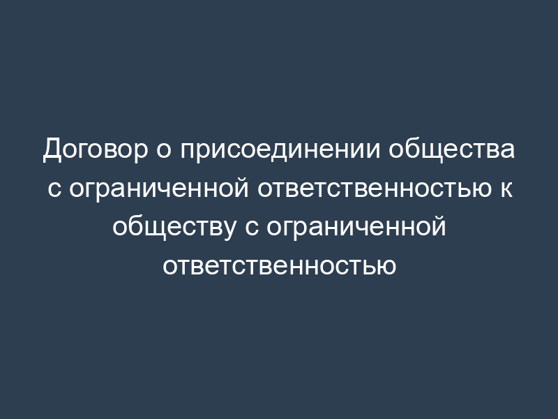 Договор о присоединении общества с ограниченной ответственностью к обществу с ограниченной ответственностью