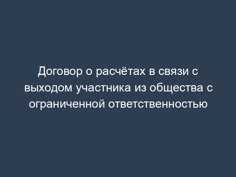 Договор о расчётах в связи с выходом участника из общества с ограниченной ответственностью