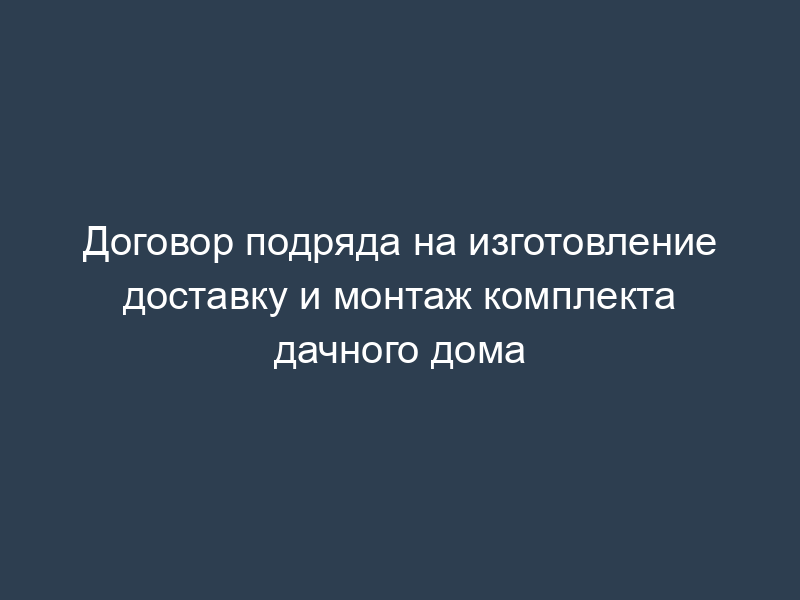 Договор подряда на изготовление доставку и монтаж комплекта дачного дома