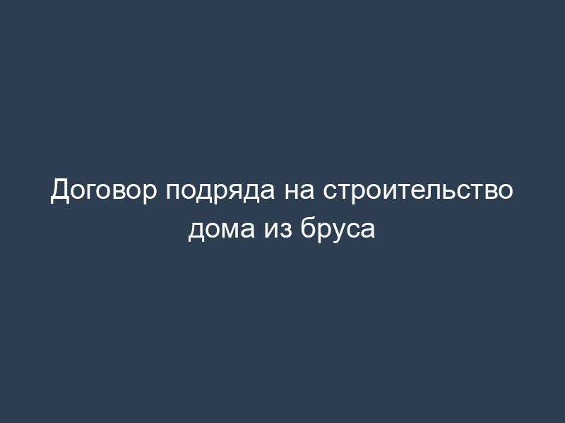 Договор подряда на строительство дома из бруса