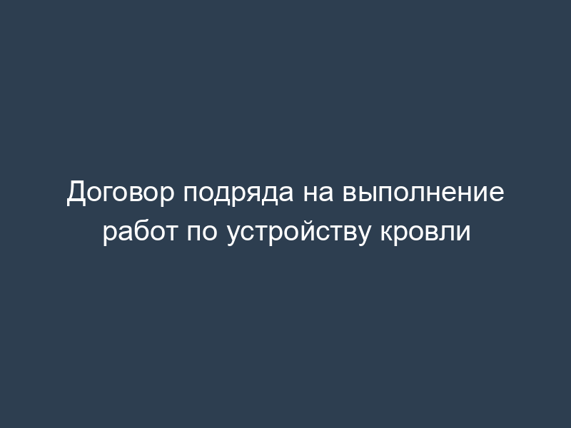 Договор подряда на выполнение работ по устройству кровли