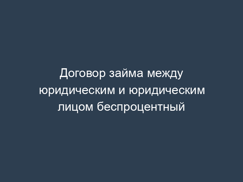 Договор займа между юридическим и юридическим лицом беспроцентный