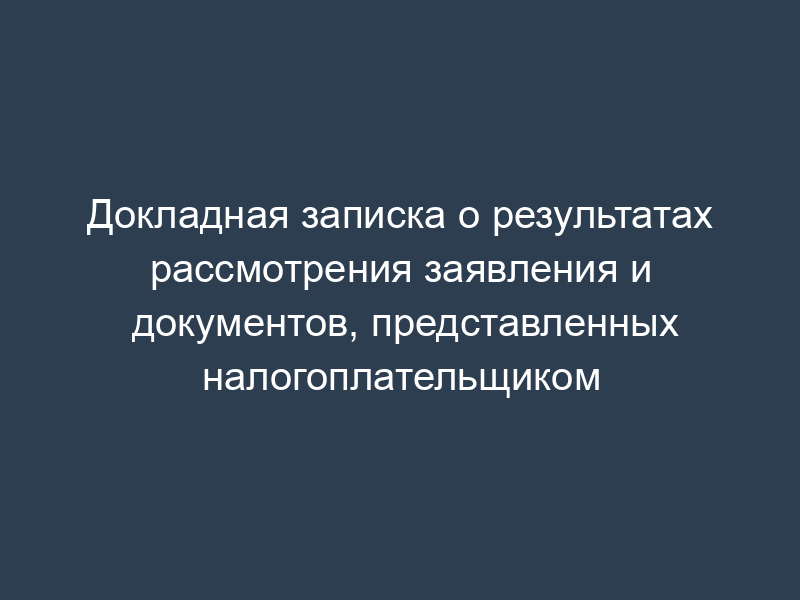Докладная записка о результатах рассмотрения заявления и документов, представленных налогоплательщиком