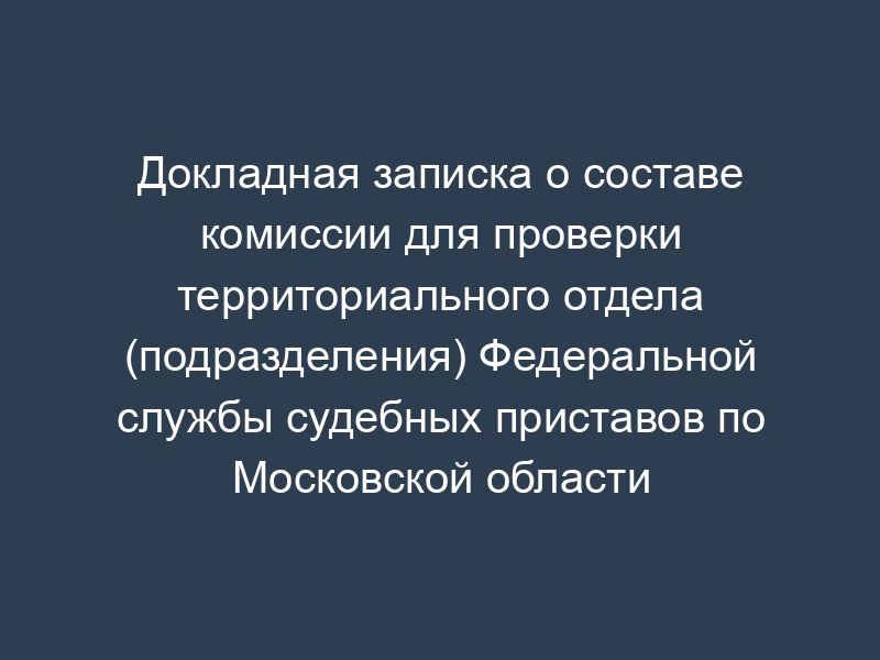 Докладная записка о составе комиссии для проверки территориального отдела (подразделения) Федеральной службы судебных приставов по Московской области