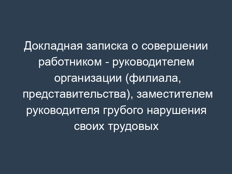 Докладная записка о совершении работником - руководителем организации (филиала, представительства), заместителем руководителя грубого нарушения своих трудовых обязанностей (пример)