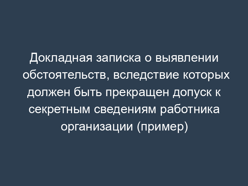 Докладная записка о выявлении обстоятельств, вследствие которых должен быть прекращен допуск к секретным сведениям работника организации (пример)