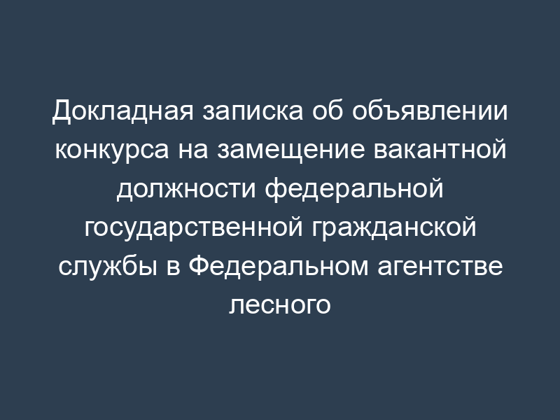 Докладная записка об объявлении конкурса на замещение вакантной должности федеральной государственной гражданской службы в Федеральном агентстве лесного хозяйства
