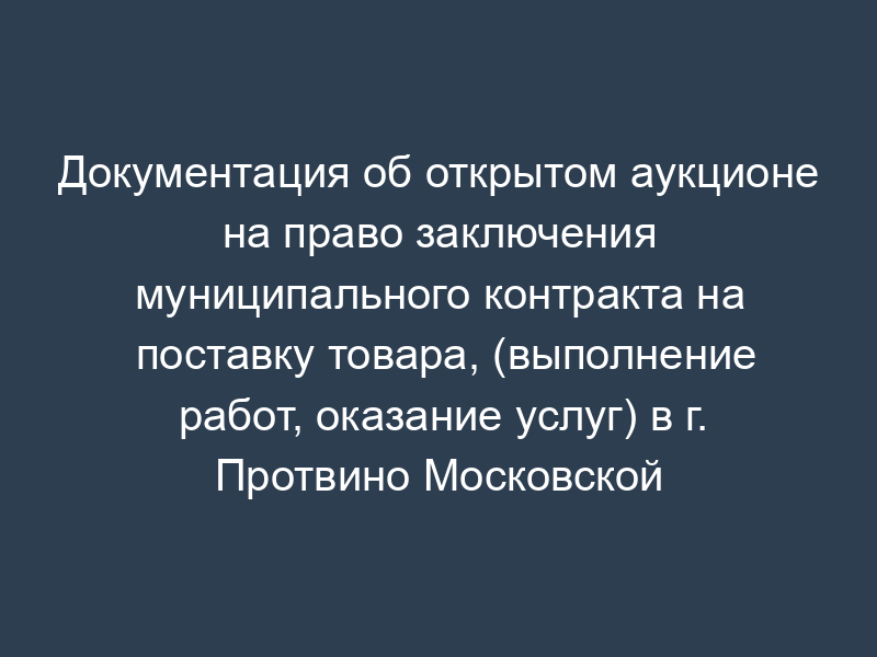 Документация об открытом аукционе на право заключения муниципального контракта на поставку товара, (выполнение работ, оказание услуг) в г. Протвино Московской области. Порядок определения победителя
