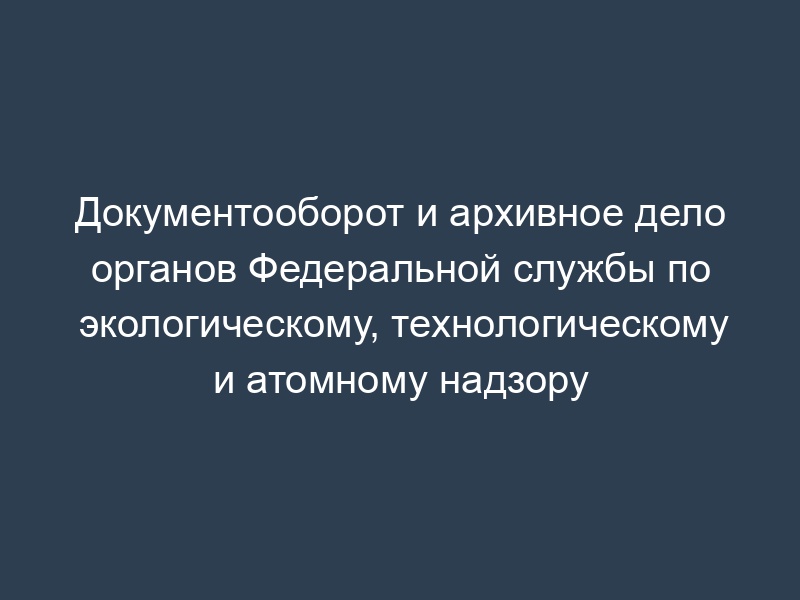 Документооборот и архивное дело органов Федеральной службы по экологическому, технологическому и атомному надзору