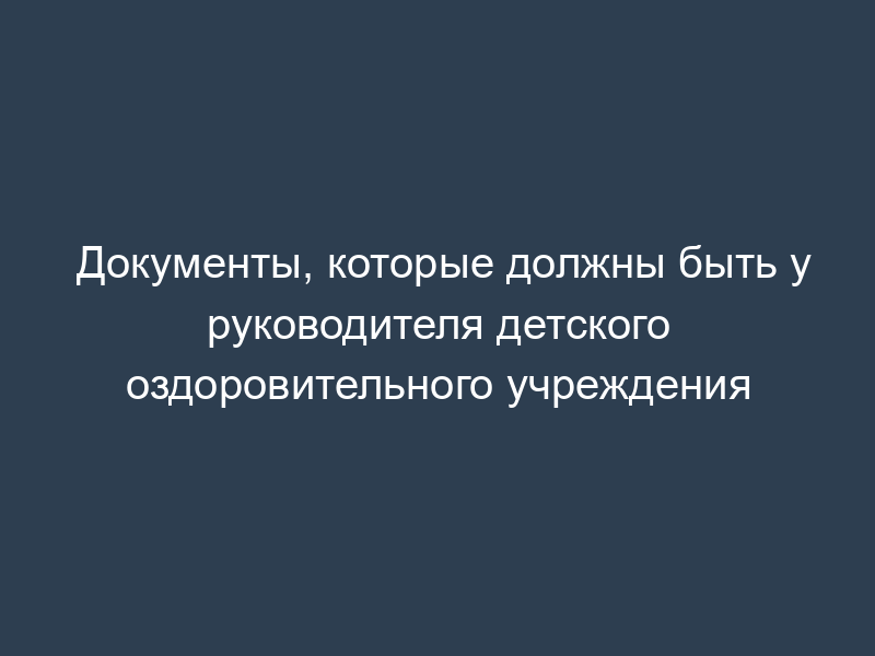 Документы, которые должны быть у руководителя детского оздоровительного учреждения