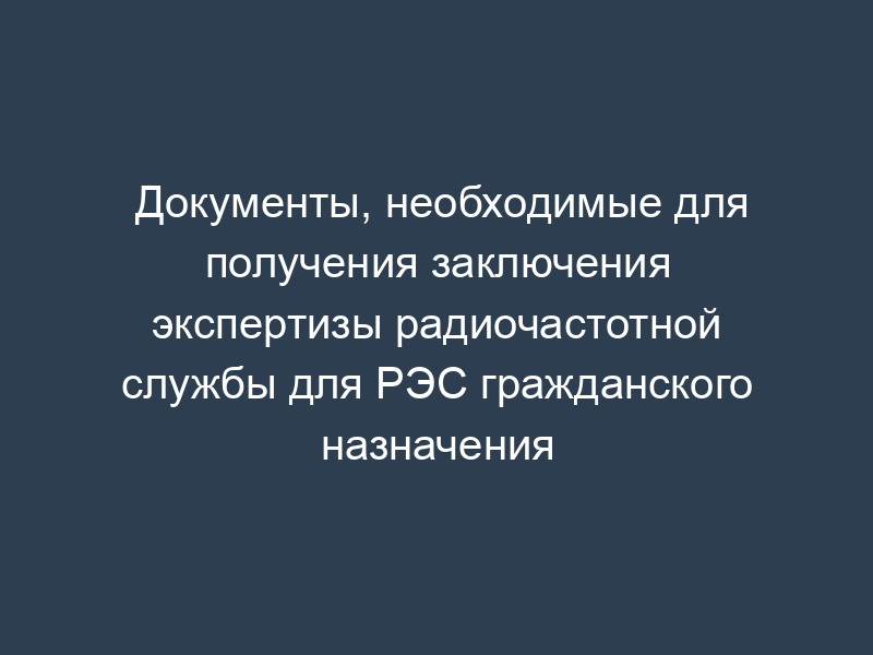 Документы, необходимые для получения заключения экспертизы радиочастотной службы для РЭС гражданского назначения