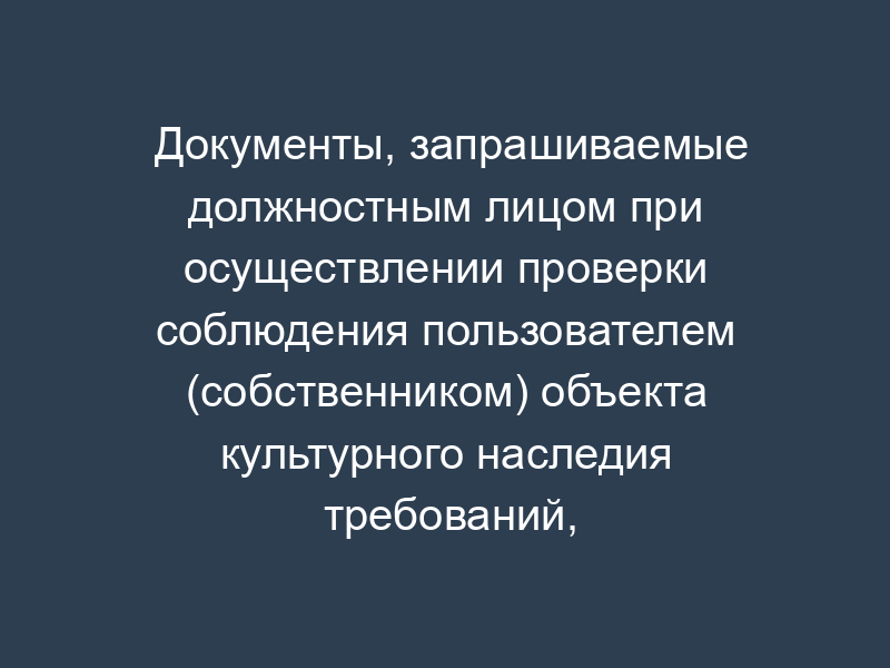Документы, запрашиваемые должностным лицом при осуществлении проверки соблюдения пользователем (собственником) объекта культурного наследия требований, предъявляемых в соответствии с законодательством об объектах культурного наследия к пользователю (собственнику) объекта культурного наследия при осуществлении им права пользования объектом культурного наследия Московской области