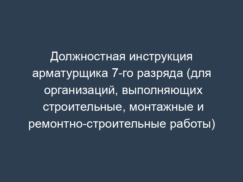 Должностная инструкция арматурщика 7-го разряда (для организаций, выполняющих строительные, монтажные и ремонтно-строительные работы)