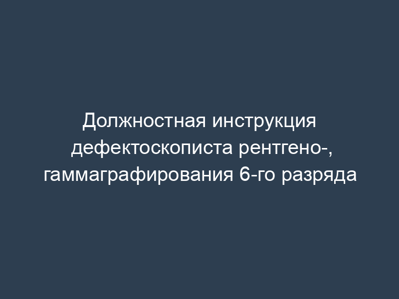 Должностная инструкция дефектоскописта рентгено-, гаммаграфирования 6-го разряда