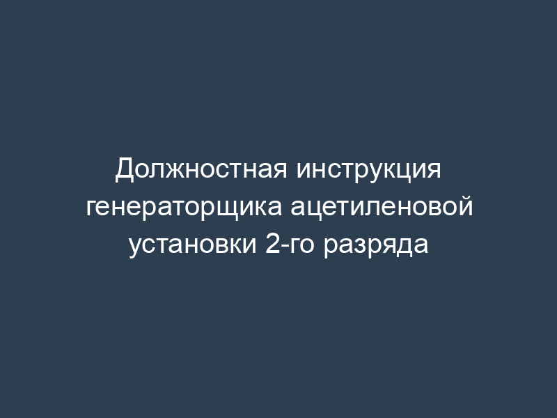 Должностная инструкция генераторщика ацетиленовой установки 2-го разряда