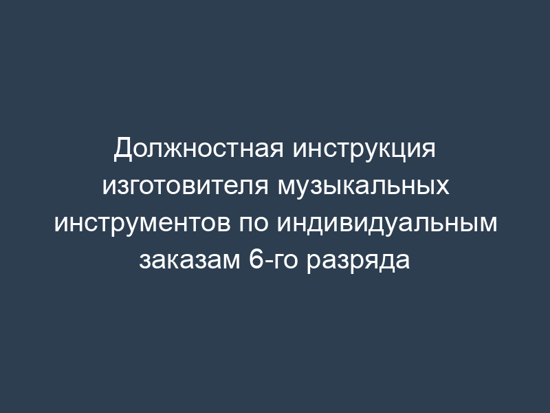 Должностная инструкция изготовителя музыкальных инструментов по индивидуальным заказам 6-го разряда