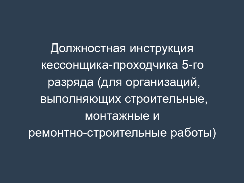 Должностная инструкция кессонщика-проходчика 5-го разряда (для организаций, выполняющих строительные, монтажные и ремонтно-строительные работы)
