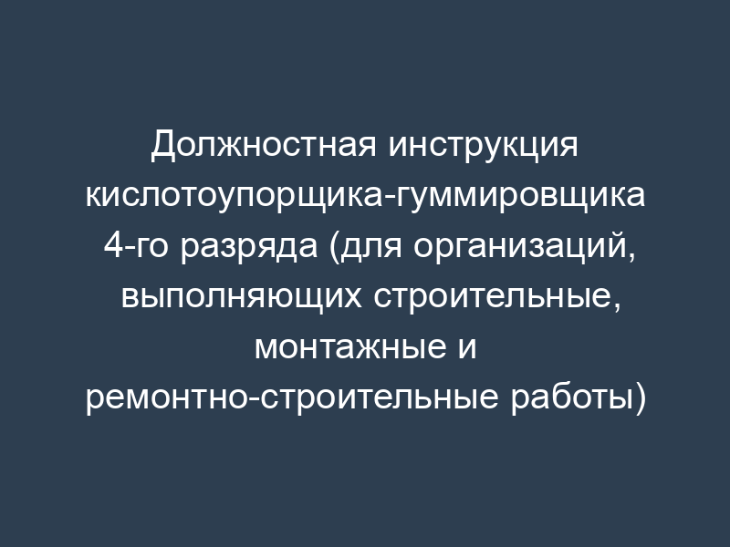 Должностная инструкция кислотоупорщика-гуммировщика 4-го разряда (для организаций, выполняющих строительные, монтажные и ремонтно-строительные работы)