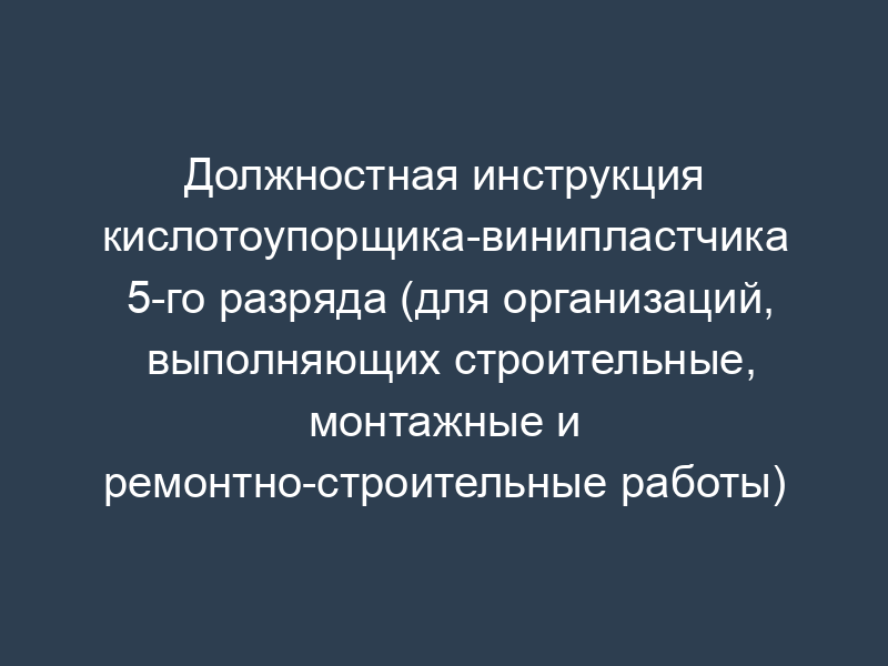 Должностная инструкция кислотоупорщика-винипластчика 5-го разряда (для организаций, выполняющих строительные, монтажные и ремонтно-строительные работы)