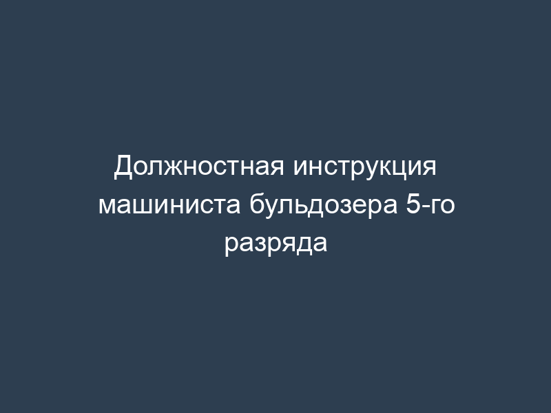 Должностная инструкция машиниста бульдозера 5-го разряда