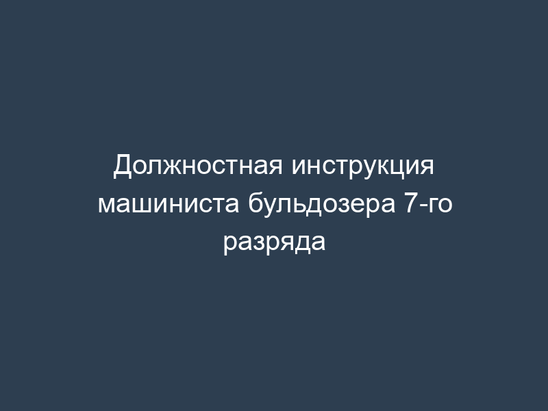 Должностная инструкция машиниста бульдозера 7-го разряда
