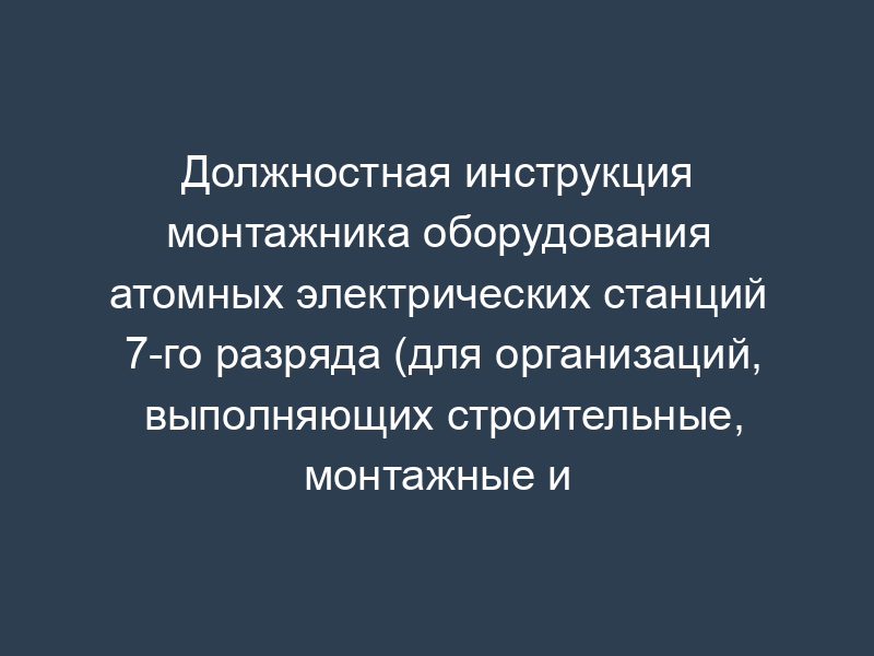 Должностная инструкция монтажника оборудования атомных электрических станций 7-го разряда (для организаций, выполняющих строительные, монтажные и ремонтно-строительные работы)
