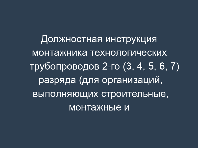 Должностная инструкция монтажника технологических трубопроводов 2-го (3, 4, 5, 6, 7) разряда (для организаций, выполняющих строительные, монтажные и ремонтно-строительные работы)
