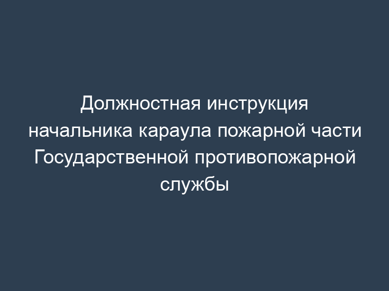 Должностная инструкция начальника караула пожарной части Государственной противопожарной службы