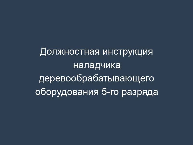 Должностная инструкция наладчика деревообрабатывающего оборудования 5-го разряда