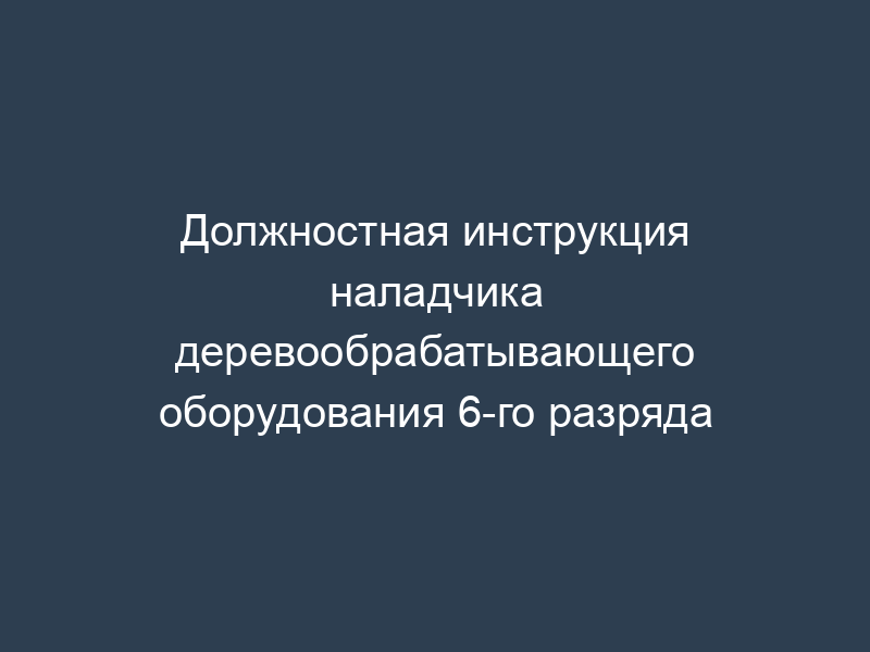 Должностная инструкция наладчика деревообрабатывающего оборудования 6-го разряда