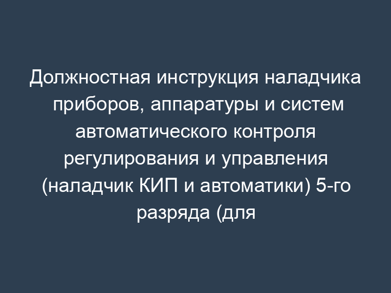 Должностная инструкция наладчика приборов, аппаратуры и систем автоматического контроля регулирования и управления (наладчик КИП и автоматики) 5-го разряда (для организаций, выполняющих строительные, монтажные и ремонтно-строительные работы)