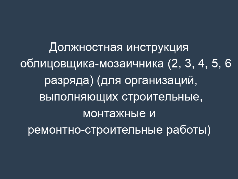 Должностная инструкция облицовщика-мозаичника (2, 3, 4, 5, 6 разряда) (для организаций, выполняющих строительные, монтажные и ремонтно-строительные работы)