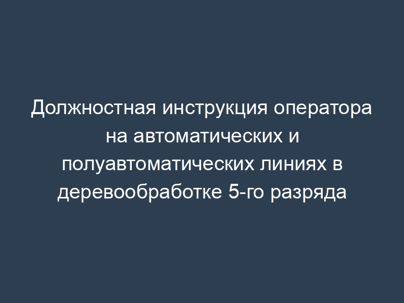 Должностная инструкция оператора на автоматических и полуавтоматических линиях в деревообработке 5-го разряда