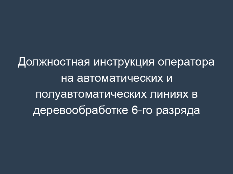 Должностная инструкция оператора на автоматических и полуавтоматических линиях в деревообработке 6-го разряда