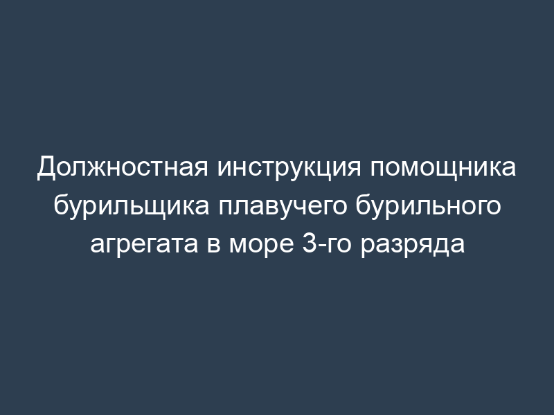 Должностная инструкция помощника бурильщика плавучего бурильного агрегата в море 3-го разряда