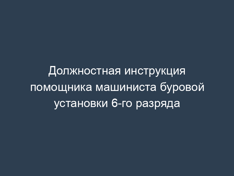 Должностная инструкция помощника машиниста буровой установки 6-го разряда