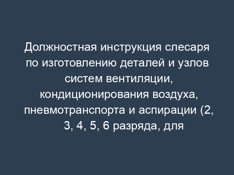 Должностная инструкция слесаря по изготовлению деталей и узлов систем вентиляции, кондиционирования воздуха, пневмотранспорта и аспирации (2, 3, 4, 5, 6 разряда, для организаций, выполняющих строительные, монтажные и ремонтно-строительные работы)