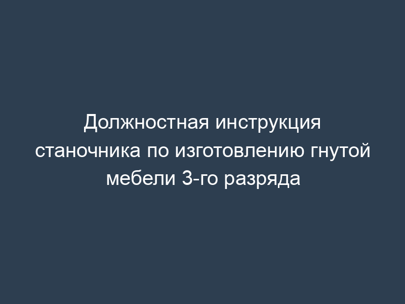 Должностная инструкция станочника по изготовлению гнутой мебели 3-го разряда