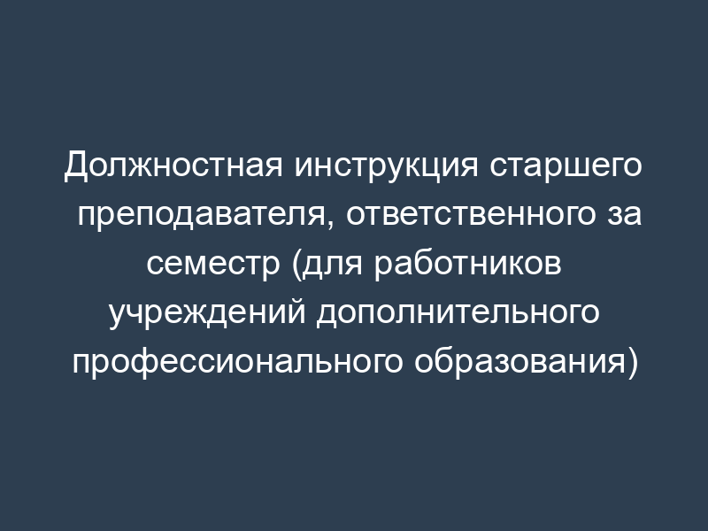 Должностная инструкция старшего преподавателя, ответственного за семестр (для работников учреждений дополнительного профессионального образования)