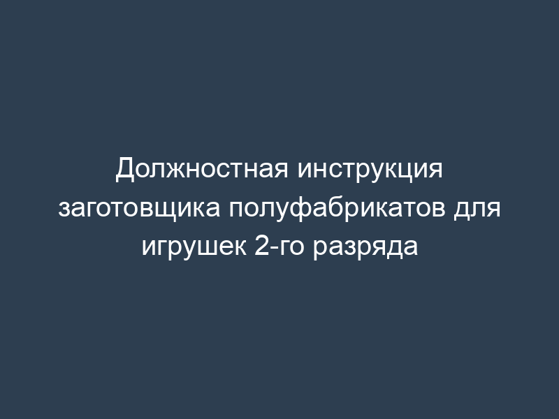 Должностная инструкция заготовщика полуфабрикатов для игрушек 2-го разряда