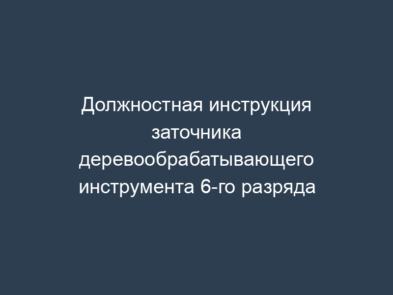 Должностная инструкция заточника деревообрабатывающего инструмента 6-го разряда