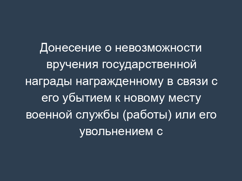 Донесение о невозможности вручения государственной награды награжденному в связи с его убытием к новому месту военной службы (работы) или его увольнением с военной службы (работы)