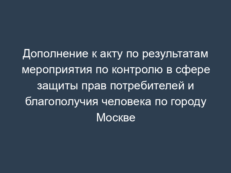 Дополнение к акту по результатам мероприятия по контролю в сфере защиты прав потребителей и благополучия человека по городу Москве
